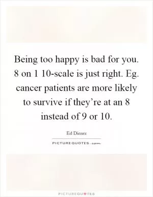 Being too happy is bad for you. 8 on 1 10-scale is just right. Eg. cancer patients are more likely to survive if they’re at an 8 instead of 9 or 10 Picture Quote #1