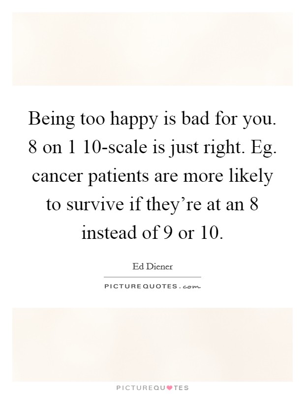 Being too happy is bad for you. 8 on 1 10-scale is just right. Eg. cancer patients are more likely to survive if they're at an 8 instead of 9 or 10 Picture Quote #1
