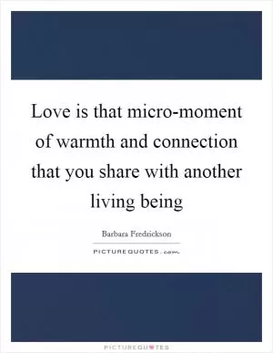 Love is that micro-moment of warmth and connection that you share with another living being Picture Quote #1