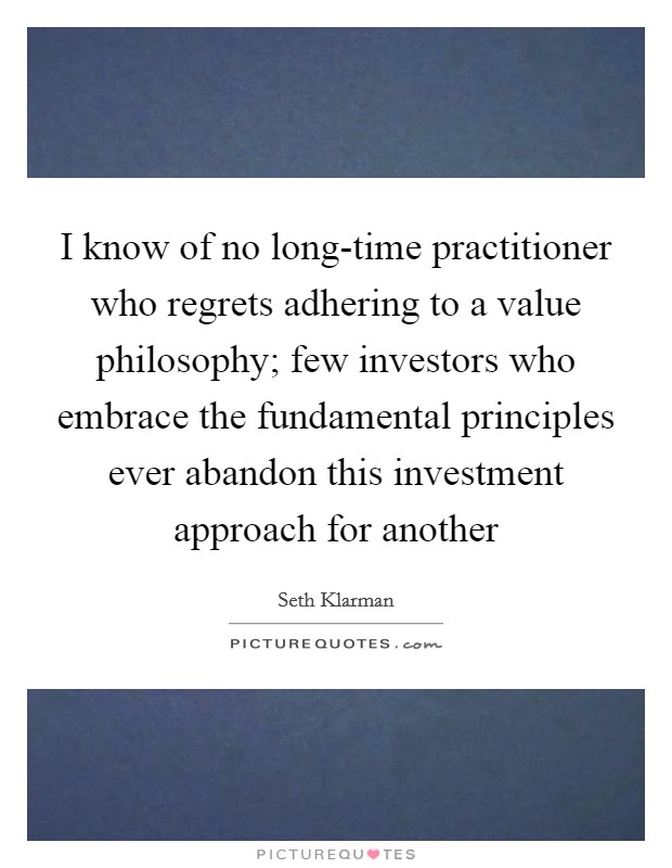 I know of no long-time practitioner who regrets adhering to a value philosophy; few investors who embrace the fundamental principles ever abandon this investment approach for another Picture Quote #1