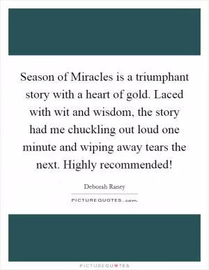 Season of Miracles is a triumphant story with a heart of gold. Laced with wit and wisdom, the story had me chuckling out loud one minute and wiping away tears the next. Highly recommended! Picture Quote #1