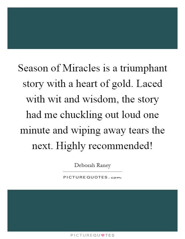 Season of Miracles is a triumphant story with a heart of gold. Laced with wit and wisdom, the story had me chuckling out loud one minute and wiping away tears the next. Highly recommended! Picture Quote #1