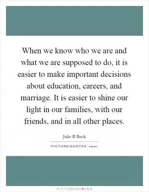 When we know who we are and what we are supposed to do, it is easier to make important decisions about education, careers, and marriage. It is easier to shine our light in our families, with our friends, and in all other places Picture Quote #1