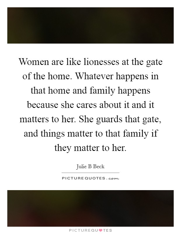 Women are like lionesses at the gate of the home. Whatever happens in that home and family happens because she cares about it and it matters to her. She guards that gate, and things matter to that family if they matter to her Picture Quote #1