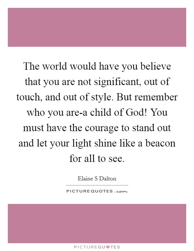 The world would have you believe that you are not significant, out of touch, and out of style. But remember who you are-a child of God! You must have the courage to stand out and let your light shine like a beacon for all to see Picture Quote #1