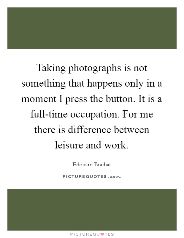 Taking photographs is not something that happens only in a moment I press the button. It is a full-time occupation. For me there is difference between leisure and work Picture Quote #1