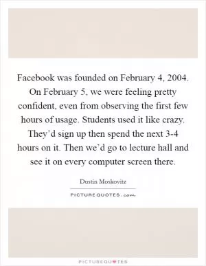 Facebook was founded on February 4, 2004. On February 5, we were feeling pretty confident, even from observing the first few hours of usage. Students used it like crazy. They’d sign up then spend the next 3-4 hours on it. Then we’d go to lecture hall and see it on every computer screen there Picture Quote #1