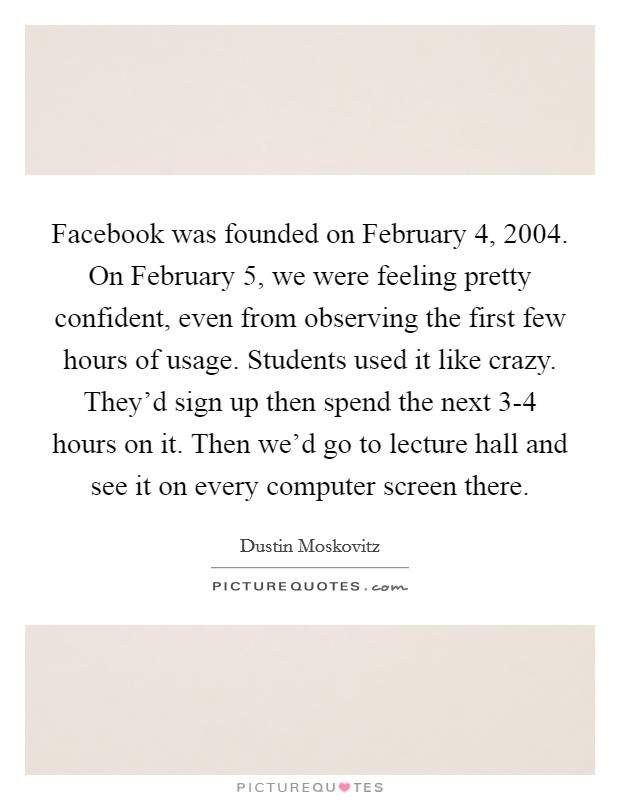 Facebook was founded on February 4, 2004. On February 5, we were feeling pretty confident, even from observing the first few hours of usage. Students used it like crazy. They'd sign up then spend the next 3-4 hours on it. Then we'd go to lecture hall and see it on every computer screen there Picture Quote #1