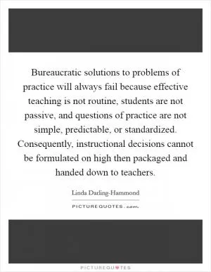 Bureaucratic solutions to problems of practice will always fail because effective teaching is not routine, students are not passive, and questions of practice are not simple, predictable, or standardized. Consequently, instructional decisions cannot be formulated on high then packaged and handed down to teachers Picture Quote #1