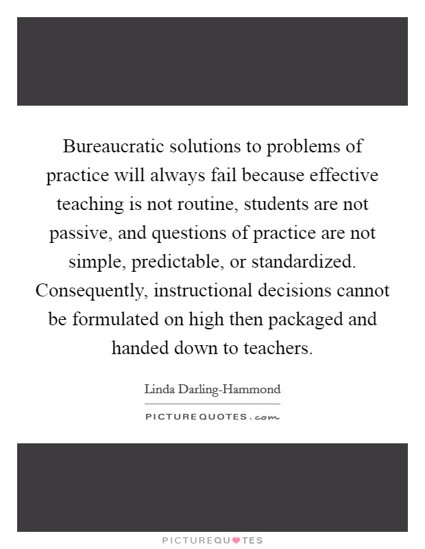 Bureaucratic solutions to problems of practice will always fail because effective teaching is not routine, students are not passive, and questions of practice are not simple, predictable, or standardized. Consequently, instructional decisions cannot be formulated on high then packaged and handed down to teachers Picture Quote #1