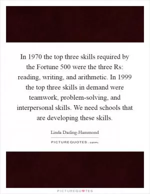 In 1970 the top three skills required by the Fortune 500 were the three Rs: reading, writing, and arithmetic. In 1999 the top three skills in demand were teamwork, problem-solving, and interpersonal skills. We need schools that are developing these skills Picture Quote #1