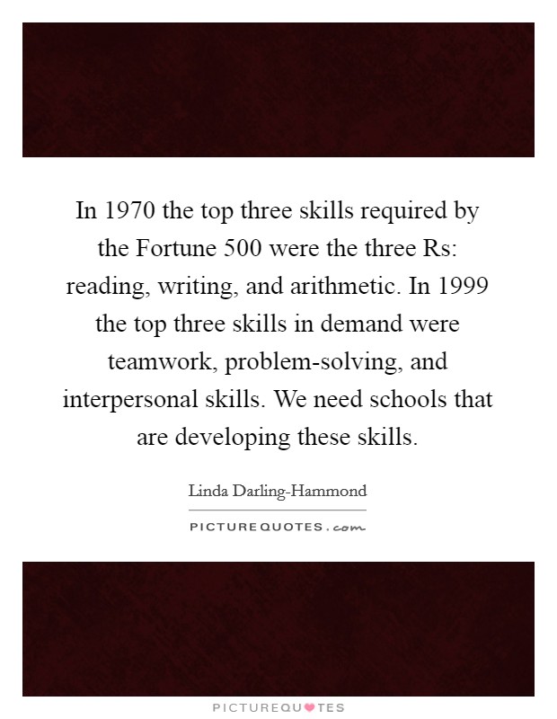 In 1970 the top three skills required by the Fortune 500 were the three Rs: reading, writing, and arithmetic. In 1999 the top three skills in demand were teamwork, problem-solving, and interpersonal skills. We need schools that are developing these skills Picture Quote #1