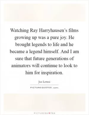Watching Ray Harryhausen’s films growing up was a pure joy. He brought legends to life and he became a legend himself. And I am sure that future generations of animators will continue to look to him for inspiration Picture Quote #1
