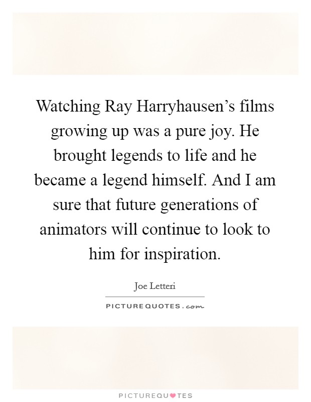 Watching Ray Harryhausen's films growing up was a pure joy. He brought legends to life and he became a legend himself. And I am sure that future generations of animators will continue to look to him for inspiration Picture Quote #1
