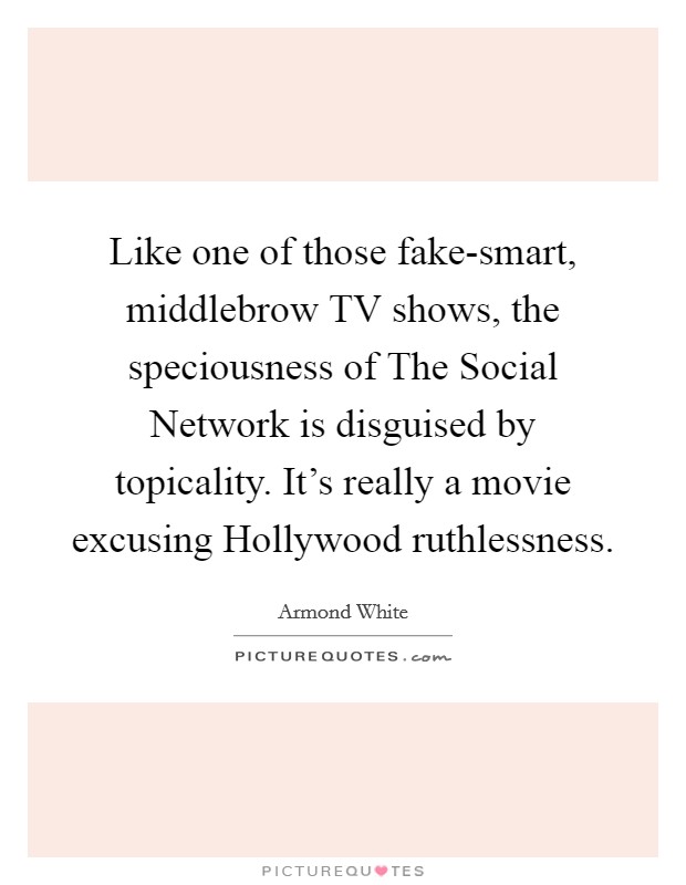 Like one of those fake-smart, middlebrow TV shows, the speciousness of The Social Network is disguised by topicality. It's really a movie excusing Hollywood ruthlessness Picture Quote #1