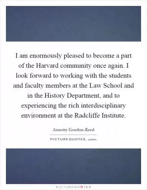 I am enormously pleased to become a part of the Harvard community once again. I look forward to working with the students and faculty members at the Law School and in the History Department, and to experiencing the rich interdisciplinary environment at the Radcliffe Institute Picture Quote #1