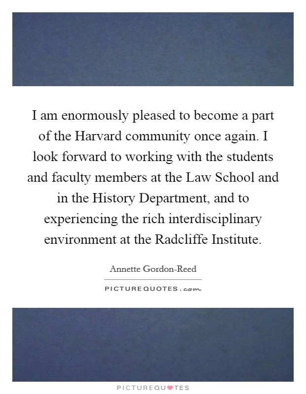 I am enormously pleased to become a part of the Harvard community once again. I look forward to working with the students and faculty members at the Law School and in the History Department, and to experiencing the rich interdisciplinary environment at the Radcliffe Institute Picture Quote #1
