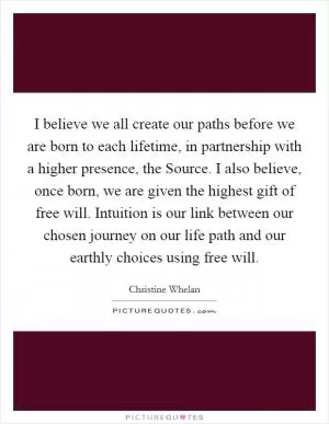 I believe we all create our paths before we are born to each lifetime, in partnership with a higher presence, the Source. I also believe, once born, we are given the highest gift of free will. Intuition is our link between our chosen journey on our life path and our earthly choices using free will Picture Quote #1