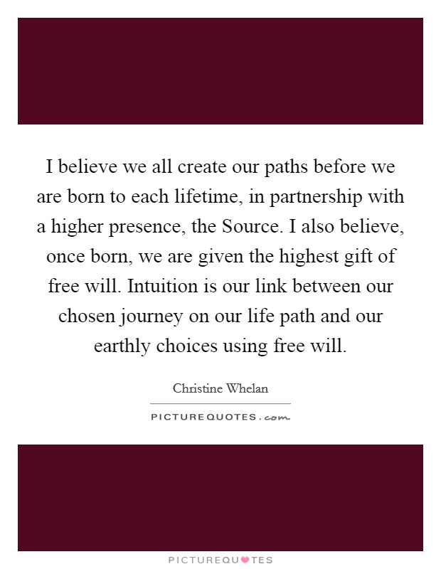 I believe we all create our paths before we are born to each lifetime, in partnership with a higher presence, the Source. I also believe, once born, we are given the highest gift of free will. Intuition is our link between our chosen journey on our life path and our earthly choices using free will Picture Quote #1
