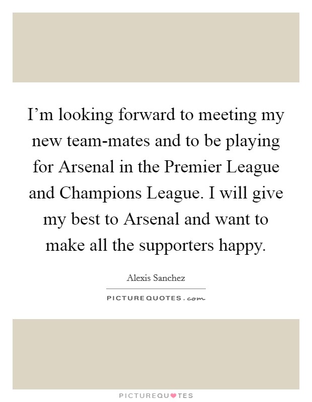 I'm looking forward to meeting my new team-mates and to be playing for Arsenal in the Premier League and Champions League. I will give my best to Arsenal and want to make all the supporters happy Picture Quote #1