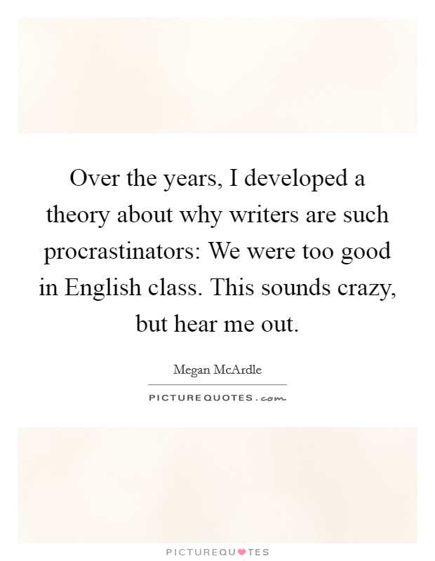Over the years, I developed a theory about why writers are such procrastinators: We were too good in English class. This sounds crazy, but hear me out Picture Quote #1