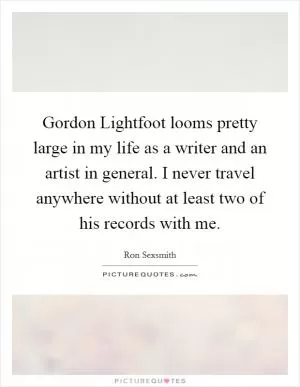 Gordon Lightfoot looms pretty large in my life as a writer and an artist in general. I never travel anywhere without at least two of his records with me Picture Quote #1