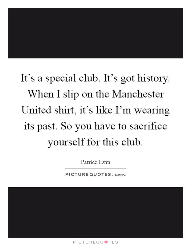 It's a special club. It's got history. When I slip on the Manchester United shirt, it's like I'm wearing its past. So you have to sacrifice yourself for this club Picture Quote #1