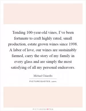 Tending 100-year-old vines, I’ve been fortunate to craft highly rated, small production, estate grown wines since 1998. A labor of love, our wines are sustainably farmed, carry the story of my family in every glass and are simply the most satisfying of all my personal endeavors Picture Quote #1
