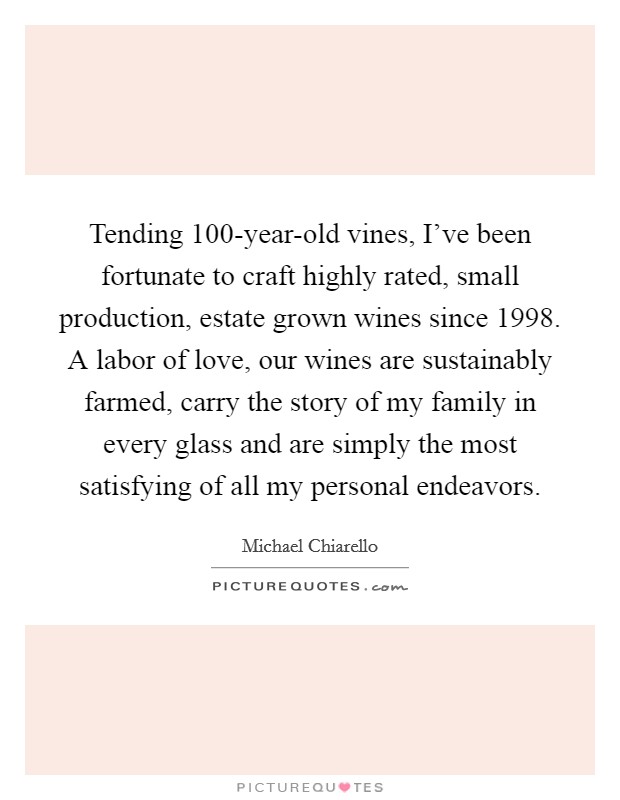 Tending 100-year-old vines, I've been fortunate to craft highly rated, small production, estate grown wines since 1998. A labor of love, our wines are sustainably farmed, carry the story of my family in every glass and are simply the most satisfying of all my personal endeavors Picture Quote #1