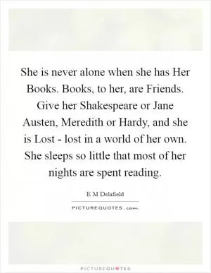 She is never alone when she has Her Books. Books, to her, are Friends. Give her Shakespeare or Jane Austen, Meredith or Hardy, and she is Lost - lost in a world of her own. She sleeps so little that most of her nights are spent reading Picture Quote #1