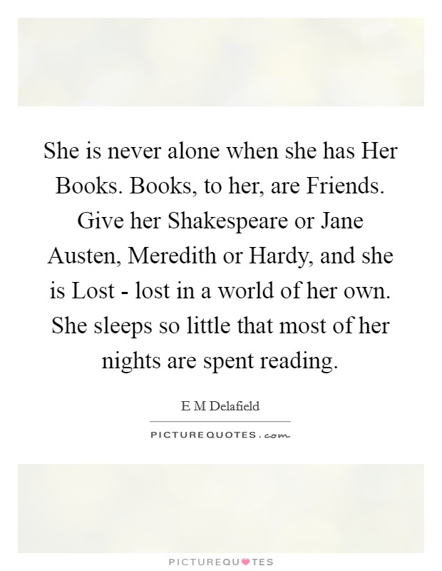 She is never alone when she has Her Books. Books, to her, are Friends. Give her Shakespeare or Jane Austen, Meredith or Hardy, and she is Lost - lost in a world of her own. She sleeps so little that most of her nights are spent reading Picture Quote #1