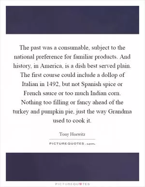 The past was a consumable, subject to the national preference for familiar products. And history, in America, is a dish best served plain. The first course could include a dollop of Italian in 1492, but not Spanish spice or French sauce or too much Indian corn. Nothing too filling or fancy ahead of the turkey and pumpkin pie, just the way Grandma used to cook it Picture Quote #1