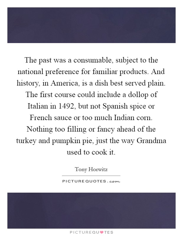 The past was a consumable, subject to the national preference for familiar products. And history, in America, is a dish best served plain. The first course could include a dollop of Italian in 1492, but not Spanish spice or French sauce or too much Indian corn. Nothing too filling or fancy ahead of the turkey and pumpkin pie, just the way Grandma used to cook it Picture Quote #1