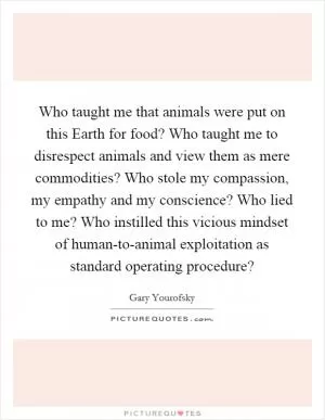 Who taught me that animals were put on this Earth for food? Who taught me to disrespect animals and view them as mere commodities? Who stole my compassion, my empathy and my conscience? Who lied to me? Who instilled this vicious mindset of human-to-animal exploitation as standard operating procedure? Picture Quote #1