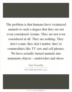 The problem is that humans have victimized animals to such a degree that they are not even considered victims. They are not even considered at all. They are nothing. They don’t count; they don’t matter; they’re commodities like TV sets and cell phones. We have actually turned animals into inanimate objects - sandwiches and shoes Picture Quote #1