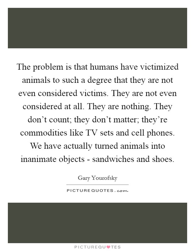 The problem is that humans have victimized animals to such a degree that they are not even considered victims. They are not even considered at all. They are nothing. They don't count; they don't matter; they're commodities like TV sets and cell phones. We have actually turned animals into inanimate objects - sandwiches and shoes Picture Quote #1