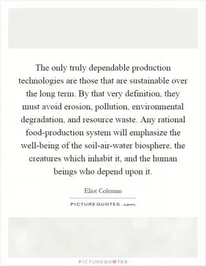 The only truly dependable production technologies are those that are sustainable over the long term. By that very definition, they must avoid erosion, pollution, environmental degradation, and resource waste. Any rational food-production system will emphasize the well-being of the soil-air-water biosphere, the creatures which inhabit it, and the human beings who depend upon it Picture Quote #1