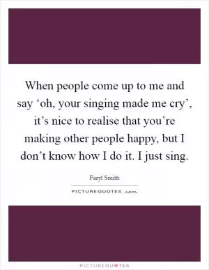 When people come up to me and say ‘oh, your singing made me cry’, it’s nice to realise that you’re making other people happy, but I don’t know how I do it. I just sing Picture Quote #1