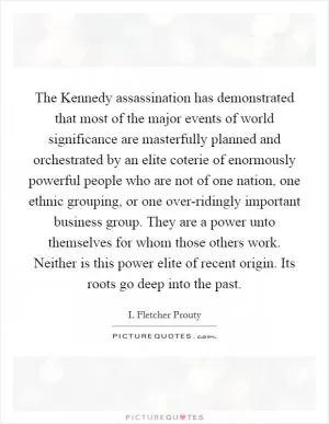 The Kennedy assassination has demonstrated that most of the major events of world significance are masterfully planned and orchestrated by an elite coterie of enormously powerful people who are not of one nation, one ethnic grouping, or one over-ridingly important business group. They are a power unto themselves for whom those others work. Neither is this power elite of recent origin. Its roots go deep into the past Picture Quote #1