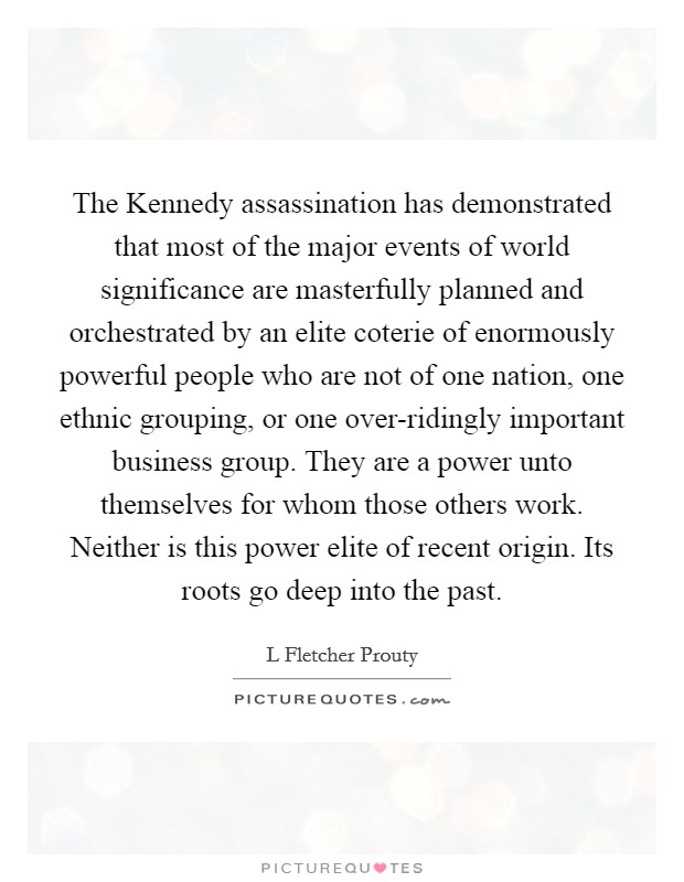 The Kennedy assassination has demonstrated that most of the major events of world significance are masterfully planned and orchestrated by an elite coterie of enormously powerful people who are not of one nation, one ethnic grouping, or one over-ridingly important business group. They are a power unto themselves for whom those others work. Neither is this power elite of recent origin. Its roots go deep into the past Picture Quote #1