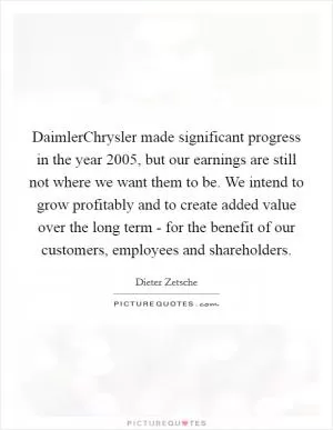 DaimlerChrysler made significant progress in the year 2005, but our earnings are still not where we want them to be. We intend to grow profitably and to create added value over the long term - for the benefit of our customers, employees and shareholders Picture Quote #1