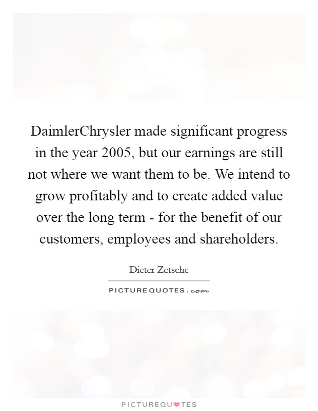 DaimlerChrysler made significant progress in the year 2005, but our earnings are still not where we want them to be. We intend to grow profitably and to create added value over the long term - for the benefit of our customers, employees and shareholders Picture Quote #1