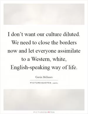 I don’t want our culture diluted. We need to close the borders now and let everyone assimilate to a Western, white, English-speaking way of life Picture Quote #1
