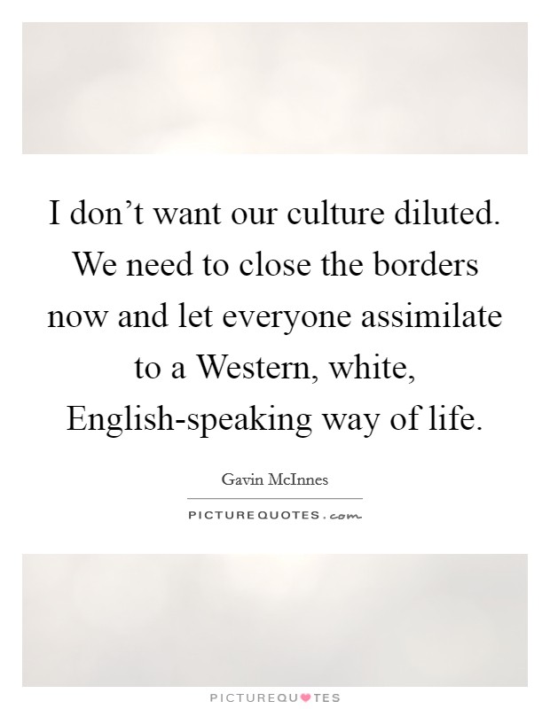 I don't want our culture diluted. We need to close the borders now and let everyone assimilate to a Western, white, English-speaking way of life Picture Quote #1
