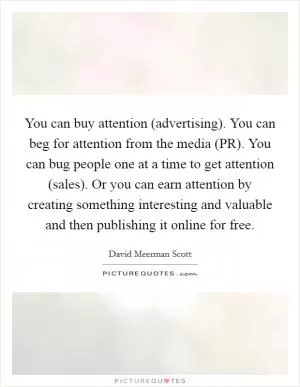 You can buy attention (advertising). You can beg for attention from the media (PR). You can bug people one at a time to get attention (sales). Or you can earn attention by creating something interesting and valuable and then publishing it online for free Picture Quote #1