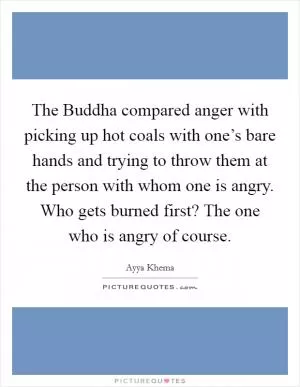 The Buddha compared anger with picking up hot coals with one’s bare hands and trying to throw them at the person with whom one is angry. Who gets burned first? The one who is angry of course Picture Quote #1