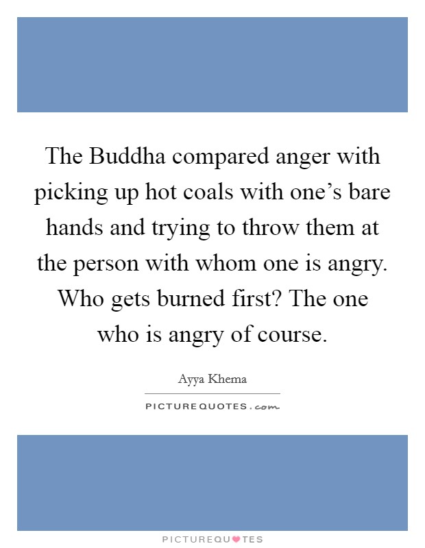 The Buddha compared anger with picking up hot coals with one's bare hands and trying to throw them at the person with whom one is angry. Who gets burned first? The one who is angry of course Picture Quote #1