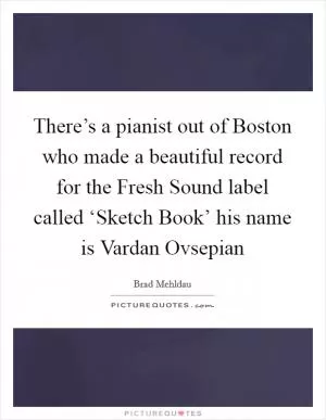 There’s a pianist out of Boston who made a beautiful record for the Fresh Sound label called ‘Sketch Book’ his name is Vardan Ovsepian Picture Quote #1