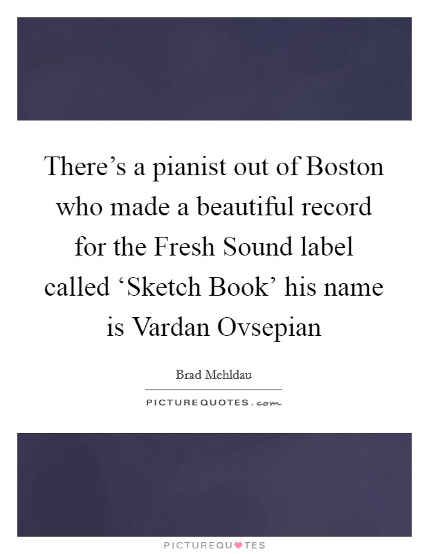 There's a pianist out of Boston who made a beautiful record for the Fresh Sound label called ‘Sketch Book' his name is Vardan Ovsepian Picture Quote #1