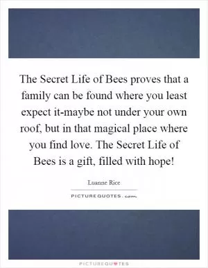 The Secret Life of Bees proves that a family can be found where you least expect it-maybe not under your own roof, but in that magical place where you find love. The Secret Life of Bees is a gift, filled with hope! Picture Quote #1